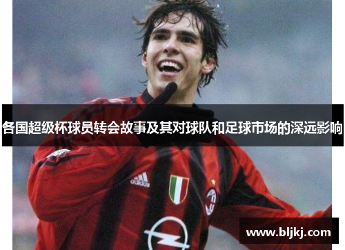 各国超级杯球员转会故事及其对球队和足球市场的深远影响 各国超级杯球员转会故事及其对球队和足球市场的深远影响
