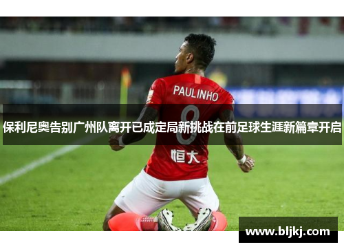 保利尼奥告别广州队离开已成定局新挑战在前足球生涯新篇章开启 保利尼奥告别广州队离开已成定局新挑战在前足球生涯新篇章开启