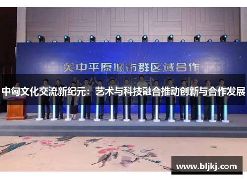 中匈文化交流新纪元:艺术与科技融合推动创新与合作发展 中匈文化交流新纪元:艺术与科技融合推动创新与合作发展