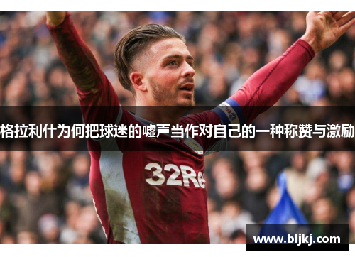 格拉利什为何把球迷的嘘声当作对自己的一种称赞与激励 格拉利什为何把球迷的嘘声当作对自己的一种称赞与激励