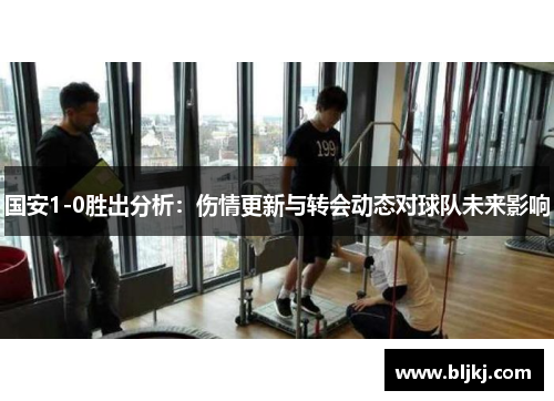 国安1-0胜出分析：伤情更新与转会动态对球队未来影响